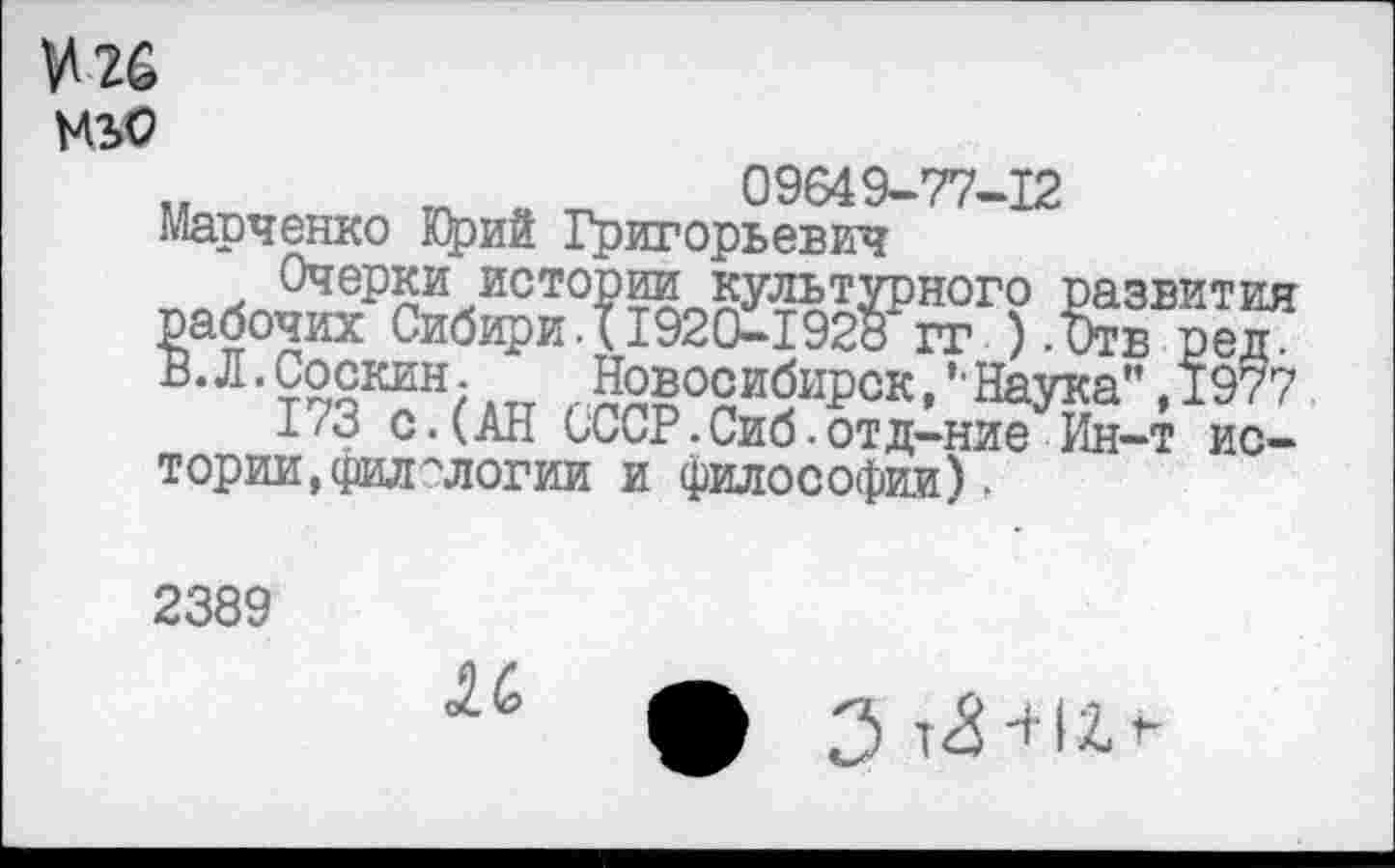 ﻿^26
МЬО
„ гП	09649-77-12
Марченко Юрий Григорьевич
Очерки истории культурного развития рабочих Сибири.{1920-1928 гг ).Отв ред. В.Л.Соскин. Новосибирск,’Наука”,1977
1/3 с.(АН СССР.Сиб.отд-ние Ин-т истории, филологии и философии).
2389
К
3